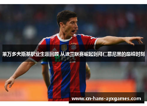 莱万多夫斯基职业生涯回顾 从波兰联赛崛起到拜仁慕尼黑的巅峰时刻