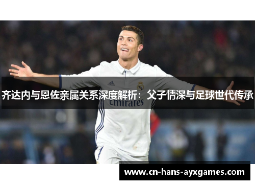 齐达内与恩佐亲属关系深度解析:父子情深与足球世代传承 齐达内与恩佐亲属关系深度解析:父子情深与足球世代传承