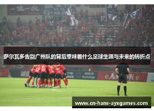 萨尔瓦多告别广州队的背后意味着什么足球生涯与未来的转折点 萨尔瓦多告别广州队的背后意味着什么足球生涯与未来的转折点