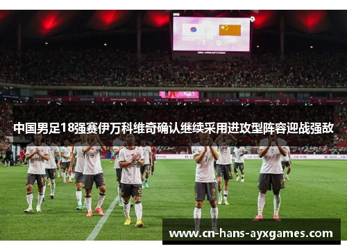 中国男足18强赛伊万科维奇确认继续采用进攻型阵容迎战强敌 中国男足18强赛伊万科维奇确认继续采用进攻型阵容迎战强敌