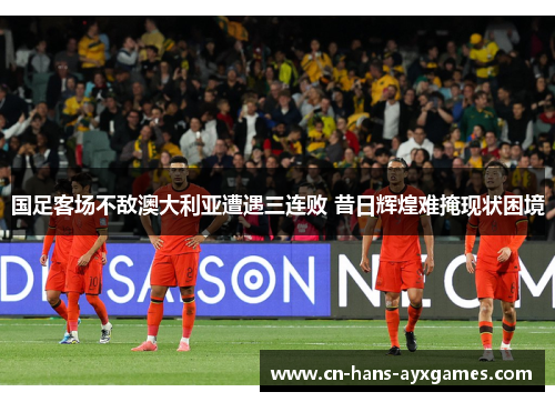 国足客场不敌澳大利亚遭遇三连败 昔日辉煌难掩现状困境 国足客场不敌澳大利亚遭遇三连败 昔日辉煌难掩现状困境