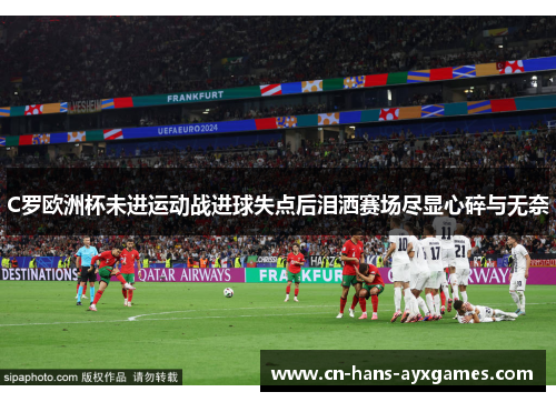 C罗欧洲杯未进运动战进球失点后泪洒赛场尽显心碎与无奈 C罗欧洲杯未进运动战进球失点后泪洒赛场尽显心碎与无奈