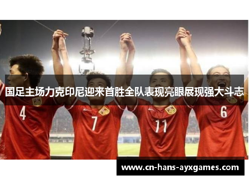 国足主场力克印尼迎来首胜全队表现亮眼展现强大斗志